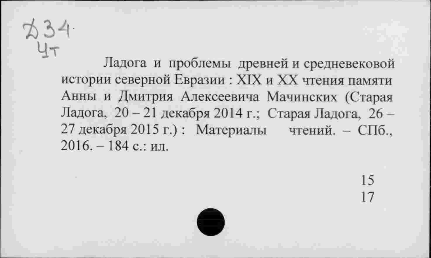 ﻿Ладога и проблемы древней и средневековой истории северной Евразии : XIX и XX чтения памяти Анны и Дмитрия Алексеевича Мачинских (Старая Ладога, 20-21 декабря 2014 г.; Старая Ладога, 26 -27 декабря 2015 г.) : Материалы чтений. - СПб., 2016. - 184 с.: ил.
15
17